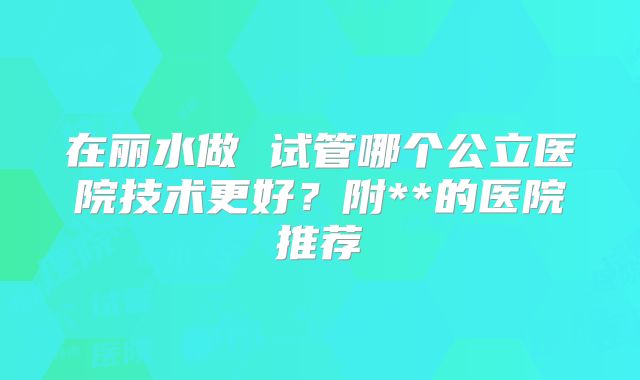 在丽水做 试管哪个公立医院技术更好？附**的医院推荐