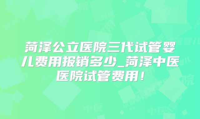 菏泽公立医院三代试管婴儿费用报销多少_菏泽中医医院试管费用！