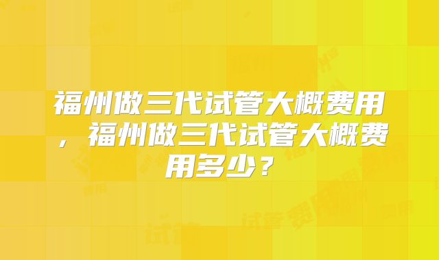 福州做三代试管大概费用,福州做三代试管大概费用多少?