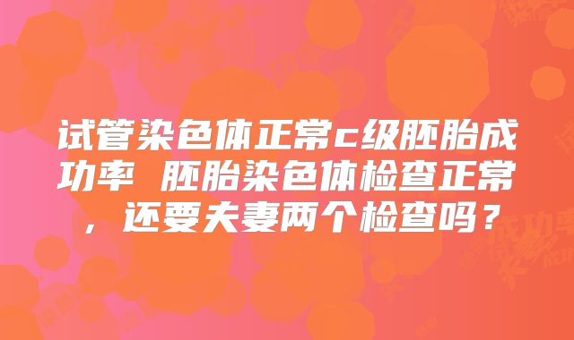 试管染色体正常c级胚胎成功率 胚胎染色体检查正常，还要夫妻两个检查吗？