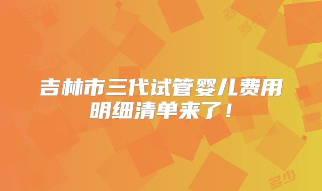 吉林市三代试管婴儿费用明细清单来了！