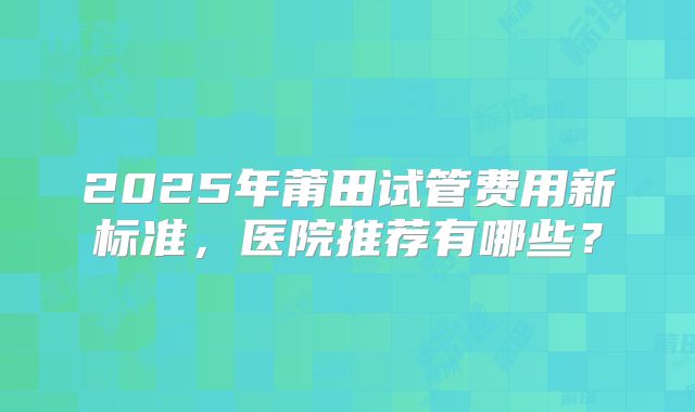 2025年莆田试管费用新标准，医院推荐有哪些？