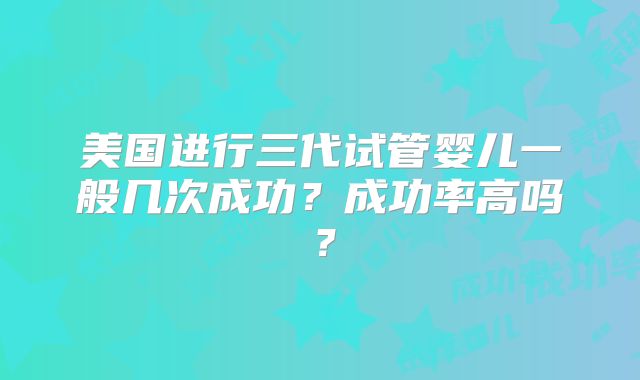美国进行三代试管婴儿一般几次成功？成功率高吗？