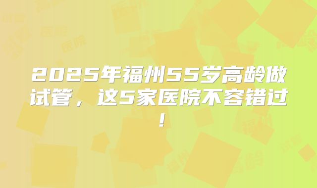 2025年福州55岁高龄做试管,这5家医院不容错过!