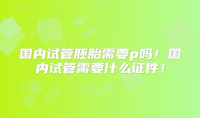 国内试管胚胎需要p吗!国内试管需要什么证件!