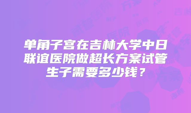 单角子宫在吉林大学中日联谊医院做超长方案试管生子需要多少钱?