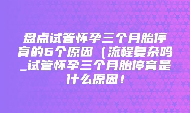 盘点试管怀孕三个月胎停育的6个原因(流程复杂吗_试管怀孕三个月胎停育是什么原因!