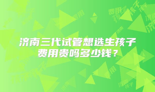 济南三代试管想选生孩子费用贵吗多少钱?