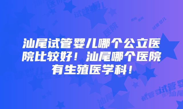 汕尾试管婴儿哪个公立医院比较好！汕尾哪个医院有生殖医学科！