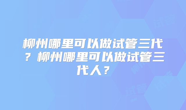 柳州哪里可以做试管三代？柳州哪里可以做试管三代人？