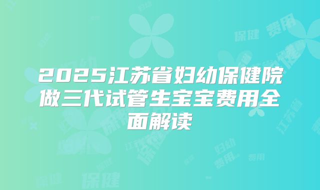 2025江苏省妇幼保健院做三代试管生宝宝费用全面解读