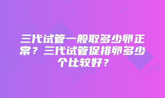 三代试管一般取多少卵正常?三代试管促排卵多少个比较好?