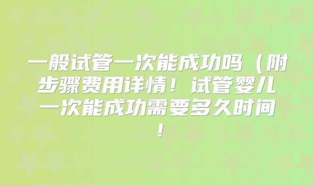 一般试管一次能成功吗（附步骤费用详情！试管婴儿一次能成功需要多久时间！