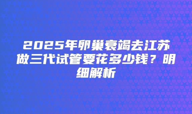 2025年卵巢衰竭去江苏做三代试管要花多少钱？明细解析