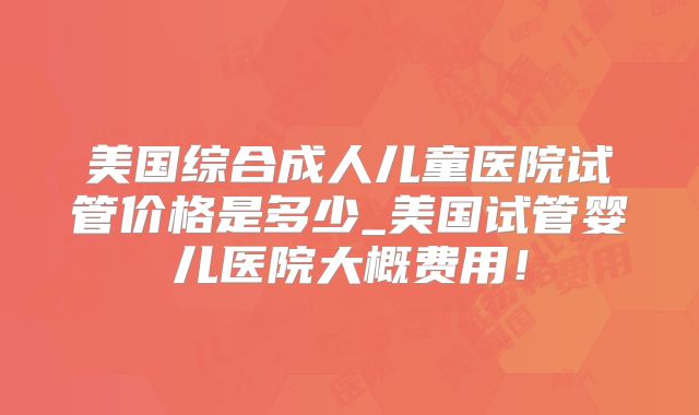 美国综合成人儿童医院试管价格是多少_美国试管婴儿医院大概费用！