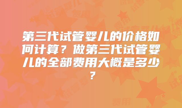 第三代试管婴儿的价格如何计算？做第三代试管婴儿的全部费用大概是多少？