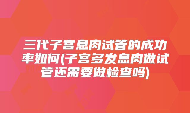 三代子宫息肉试管的成功率如何(子宫多发息肉做试管还需要做检查吗)