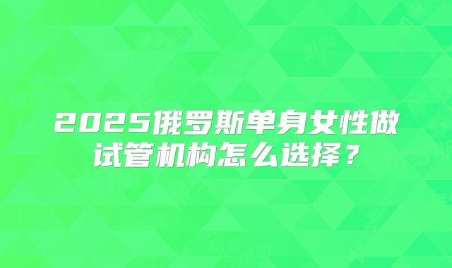2025俄罗斯单身女性做试管机构怎么选择？