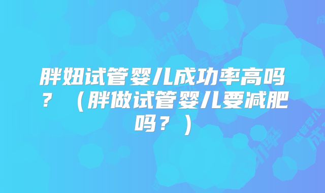 胖妞试管婴儿成功率高吗？（胖做试管婴儿要减肥吗？）
