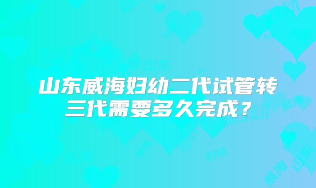 山东威海妇幼二代试管转三代需要多久完成?