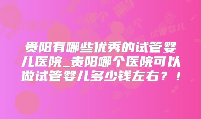 贵阳有哪些优秀的试管婴儿医院_贵阳哪个医院可以做试管婴儿多少钱左右？！