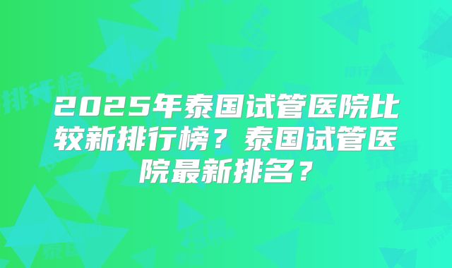 2025年泰国试管医院比较新排行榜？泰国试管医院最新排名？
