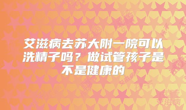 艾滋病去苏大附一院可以洗精子吗？做试管孩子是不是健康的