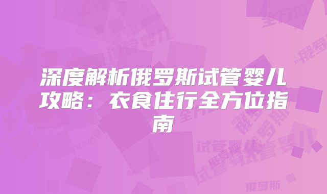深度解析俄罗斯试管婴儿攻略：衣食住行全方位指南