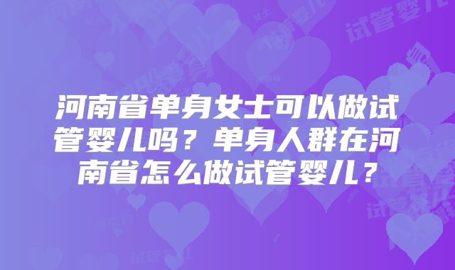 河南省单身女士可以做试管婴儿吗？单身人群在河南省怎么做试管婴儿？