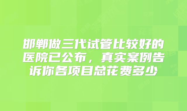 邯郸做三代试管比较好的医院已公布，真实案例告诉你各项目总花费多少