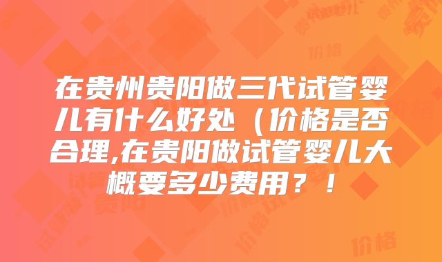 在贵州贵阳做三代试管婴儿有什么好处(价格是否合理,在贵阳做试管婴儿大概要多少费用?!