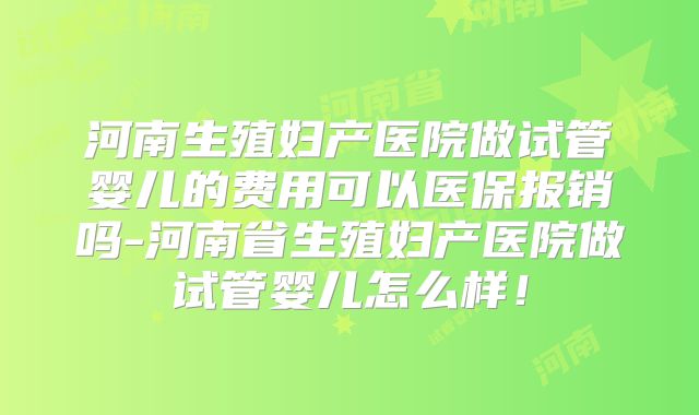 河南生殖妇产医院做试管婴儿的费用可以医保报销吗-河南省生殖妇产医院做试管婴儿怎么样!