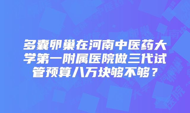 多囊卵巢在河南中医药大学第一附属医院做三代试管预算八万块够不够?