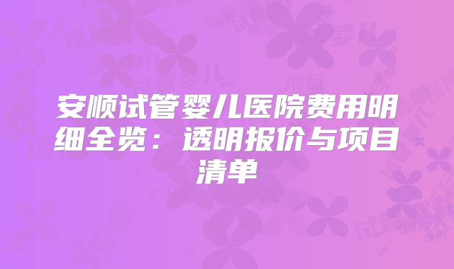 安顺试管婴儿医院费用明细全览：透明报价与项目清单