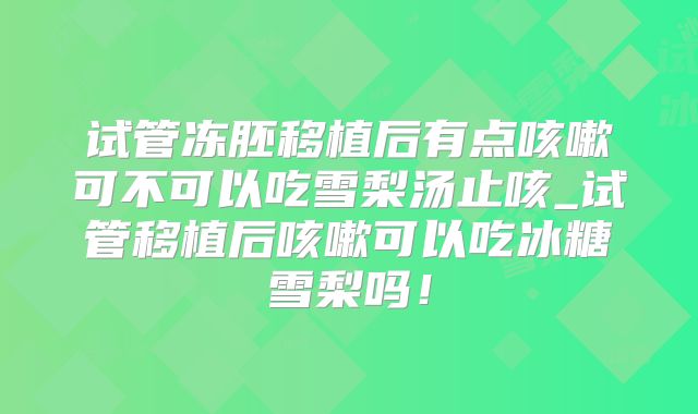 试管冻胚移植后有点咳嗽可不可以吃雪梨汤止咳_试管移植后咳嗽可以吃冰糖雪梨吗！