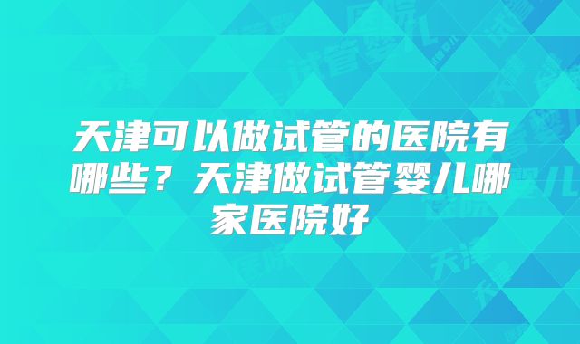 天津可以做试管的医院有哪些？天津做试管婴儿哪家医院好