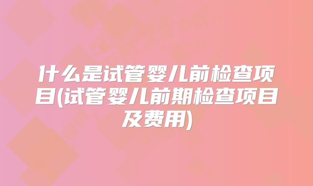 什么是试管婴儿前检查项目(试管婴儿前期检查项目及费用)