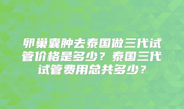卵巢囊肿去泰国做三代试管价格是多少？泰国三代试管费用总共多少？