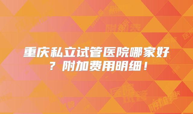 重庆私立试管医院哪家好？附加费用明细！