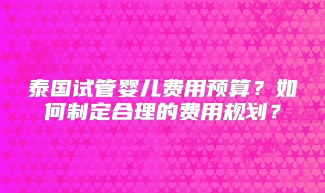 泰国试管婴儿费用预算？如何制定合理的费用规划？