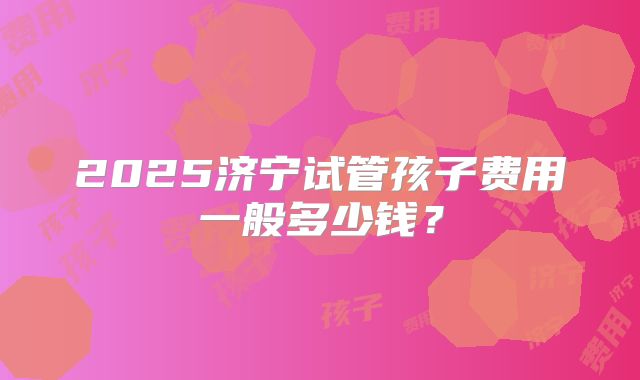 2025济宁试管孩子费用一般多少钱？