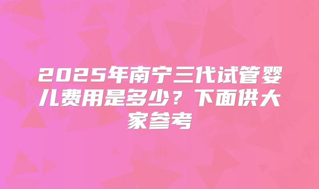 2025年南宁三代试管婴儿费用是多少？下面供大家参考
