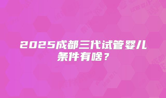 2025成都三代试管婴儿条件有啥?