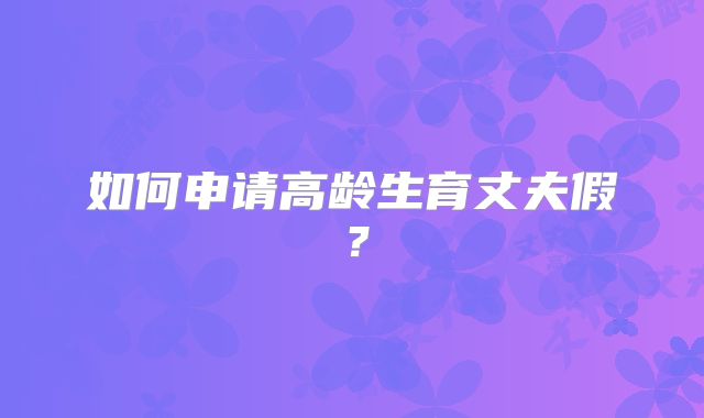 如何申请高龄生育丈夫假？