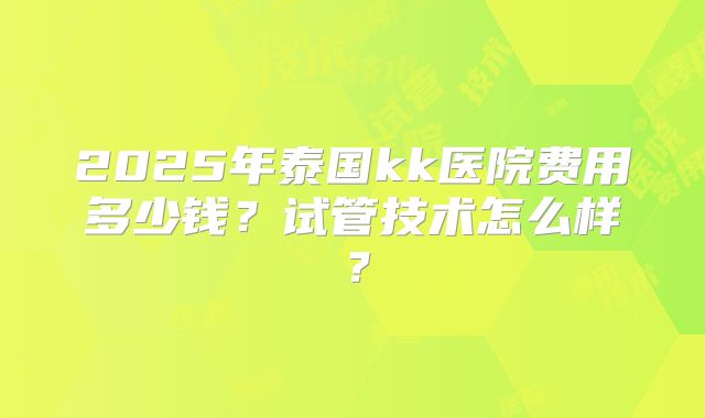 2025年泰国kk医院费用多少钱？试管技术怎么样？