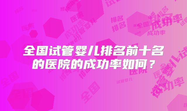 全国试管婴儿排名前十名的医院的成功率如何?