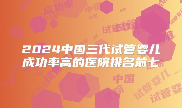 2024中国三代试管婴儿成功率高的医院排名前七
