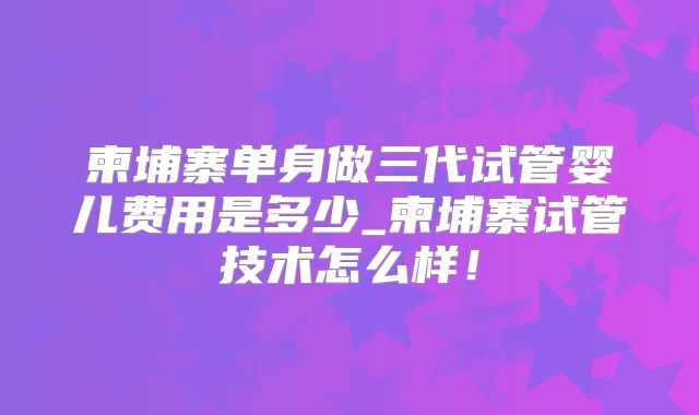 柬埔寨单身做三代试管婴儿费用是多少_柬埔寨试管技术怎么样!