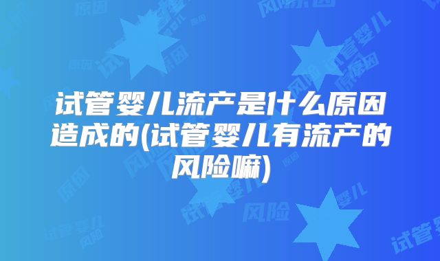 试管婴儿流产是什么原因造成的(试管婴儿有流产的风险嘛)