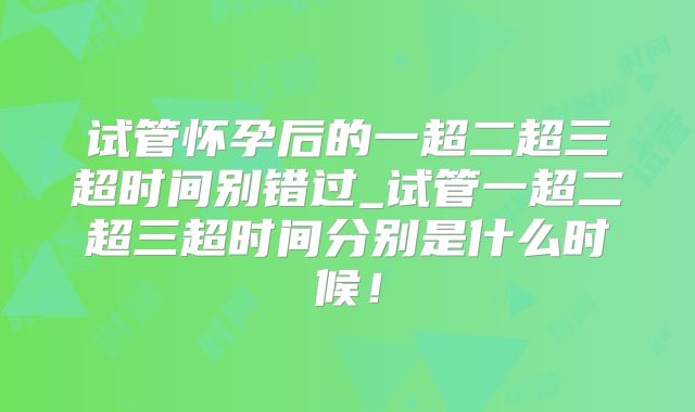 试管怀孕后的一超二超三超时间别错过_试管一超二超三超时间分别是什么时候！